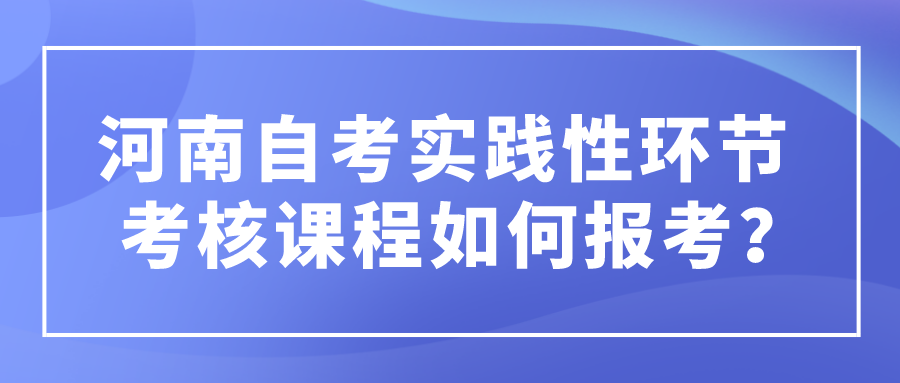 河南自考实践性环节考核课程如何报考？ 